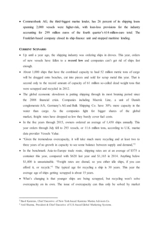  Commerzbank AG, the third-biggest marine lender, has 26 percent of its shipping loans
spanning 2,000 vessels were higher-risk, with loan-loss provisions for the industry
accounting for 299 million euros of the fourth quarter’s 614 million-euro total. The
Frankfurt-based company closed its ship-finance unit and stopped maritime lending.
CURRENT SCENARIO
 Up until a year ago, the shipping industry was ordering ships in droves. This year, orders
of new vessels have fallen to a record low and companies can’t get rid of ships fast
enough.
 About 1,000 ships that have the combined capacity to haul 52 million metric tons of cargo
will be dragged onto beaches, cut into pieces and sold for scrap metal this year. That is
second only to the record amount of capacity of 61 million so-called dead weight tons that
were scrapped and recycled in 2012.
 The global economic slowdown is putting shipping through its most bruising period since
the 2008 financial crisis. Companies including Maersk Line, a unit of Danish
conglomerate A/S, Germany’s AG and Bulk Shipping Co. have 30% more capacity in the
water than cargo. As the companies fight for bigger shares of the global
market, freight rates have dropped so low they barely cover fuel costs.
 In the five years through 2015, owners ordered an average of 1,450 ships annually. This
year orders through July fell to 293 vessels, or 11.6 million tons, according to U.K. marine
data provider Vessels Value.
 “Given the tremendous overcapacity, it will take much more recycling and at least two to
three years of no growth in capacity to see some balance between supply and demand,”2
 In the benchmark Asia-to-Europe trade route, shipping rates are at an average of $575 a
container this year, compared with $620 last year and $1,165 in 2014. Anything below
$1,400 is unsustainable. “Freight rates are dismal, so you either idle ships, if you can
afford it, or recycle.”3 The typical age for recycling a ship is 30 years. This year the
average age of ships getting scrapped is about 15 years.
 What’s changing is that younger ships are being scrapped, but recycling won’t solve
overcapacity on its own. The issue of overcapacity can thus only be solved by market
2 Basil Karatzas, Chief Executive of New York-based Karatzas Marine Advisors Co.
3 Anil Sharma, President & Chief Executive of U.S.-based Global Marketing Systems.
 