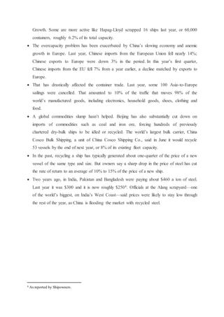 Growth. Some are more active like Hapag-Lloyd scrapped 16 ships last year, or 60,000
containers, roughly 6.2% of its total capacity.
 The overcapacity problem has been exacerbated by China’s slowing economy and anemic
growth in Europe. Last year, Chinese imports from the European Union fell nearly 14%;
Chinese exports to Europe were down 3% in the period. In this year’s first quarter,
Chinese imports from the EU fell 7% from a year earlier, a decline matched by exports to
Europe.
 That has drastically affected the container trade. Last year, some 100 Asia-to-Europe
sailings were cancelled. That amounted to 10% of the traffic that moves 98% of the
world’s manufactured goods, including electronics, household goods, shoes, clothing and
food.
 A global commodities slump hasn’t helped. Beijing has also substantially cut down on
imports of commodities such as coal and iron ore, forcing hundreds of previously
chartered dry-bulk ships to be idled or recycled. The world’s largest bulk carrier, China
Cosco Bulk Shipping, a unit of China Cosco Shipping Co., said in June it would recycle
53 vessels by the end of next year, or 8% of its existing fleet capacity.
 In the past, recycling a ship has typically generated about one-quarter of the price of a new
vessel of the same type and size. But owners say a sharp drop in the price of steel has cut
the rate of return to an average of 10% to 15% of the price of a new ship.
 Two years ago, in India, Pakistan and Bangladesh were paying about $460 a ton of steel.
Last year it was $300 and it is now roughly $2504. Officials at the Alang scrapyard—one
of the world’s biggest, on India’s West Coast—said prices were likely to stay low through
the rest of the year, as China is flooding the market with recycled steel.
4 As reported by Shipowners.
 