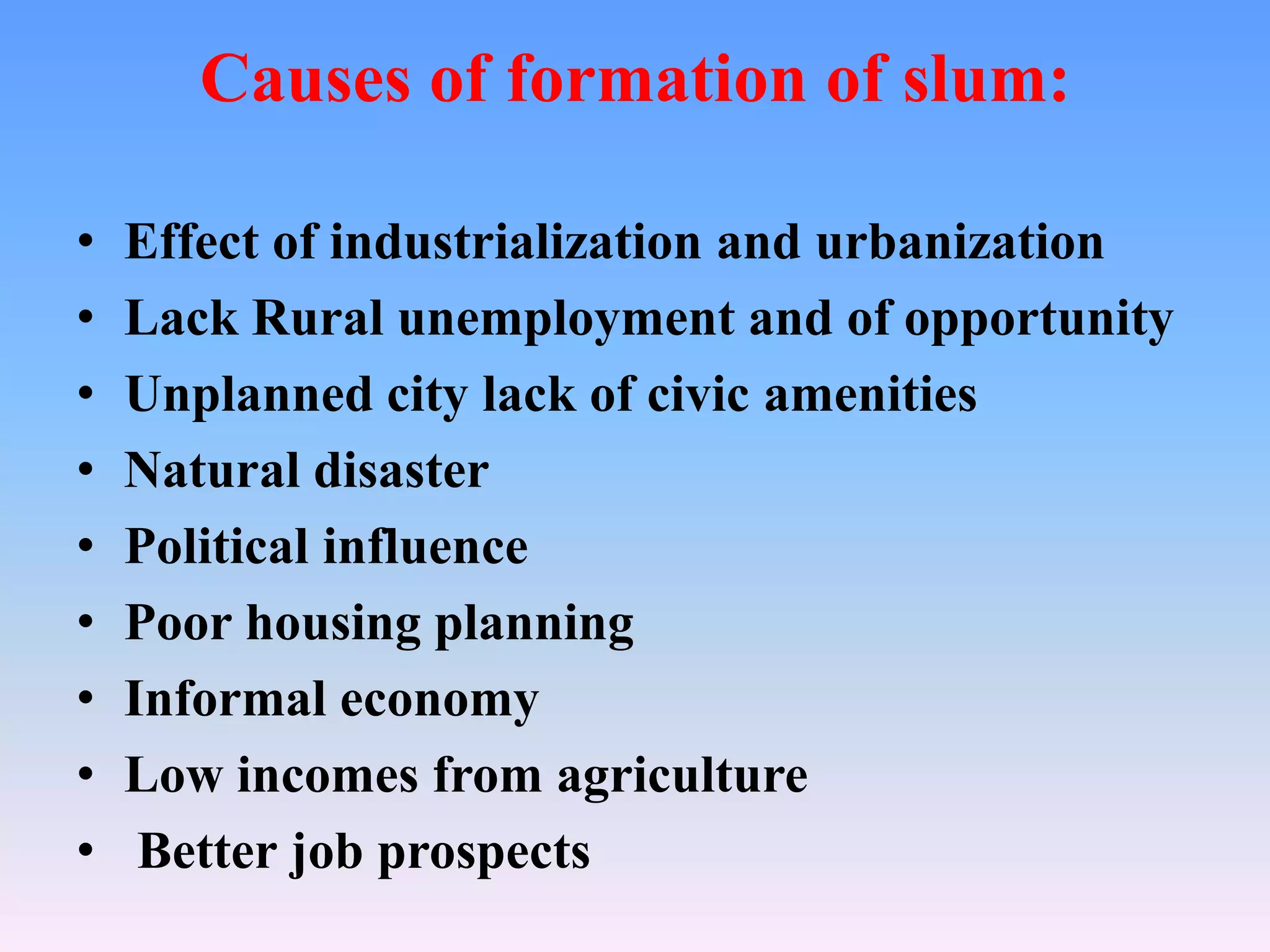 Causes of formation of slum:
•
•
•
•
•
•
•
•
•

Effect of industrialization and urbanization
Lack Rural unemployment and of opportunity
Unplanned city lack of civic amenities
Natural disaster
Political influence
Poor housing planning
Informal economy
Low incomes from agriculture
Better job prospects

 