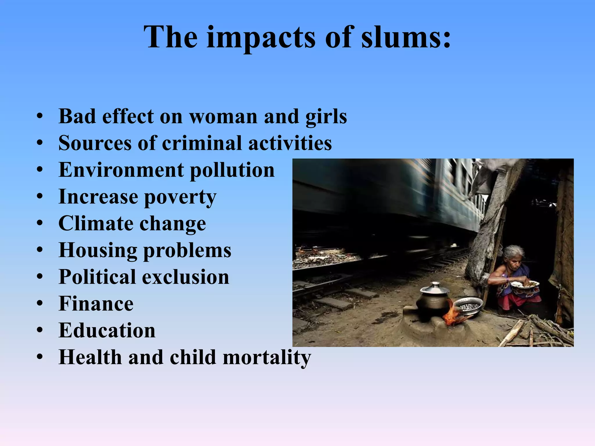 The impacts of slums:
•
•
•
•
•
•
•
•
•
•

Bad effect on woman and girls
Sources of criminal activities
Environment pollution
Increase poverty
Climate change
Housing problems
Political exclusion
Finance
Education
Health and child mortality

 