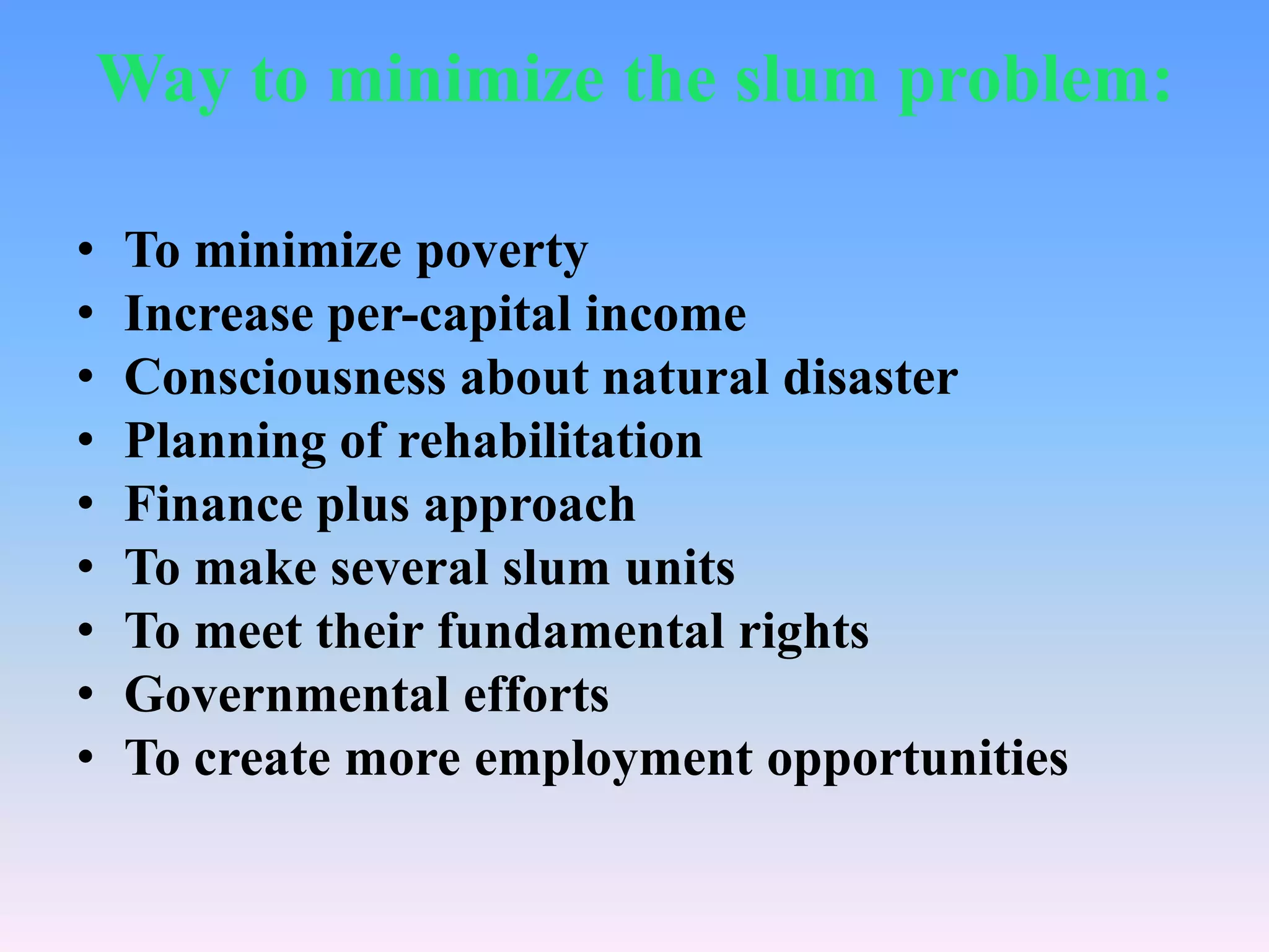 Way to minimize the slum problem:
•
•
•
•
•
•
•
•
•

To minimize poverty
Increase per-capital income
Consciousness about natural disaster
Planning of rehabilitation
Finance plus approach
To make several slum units
To meet their fundamental rights
Governmental efforts
To create more employment opportunities

 