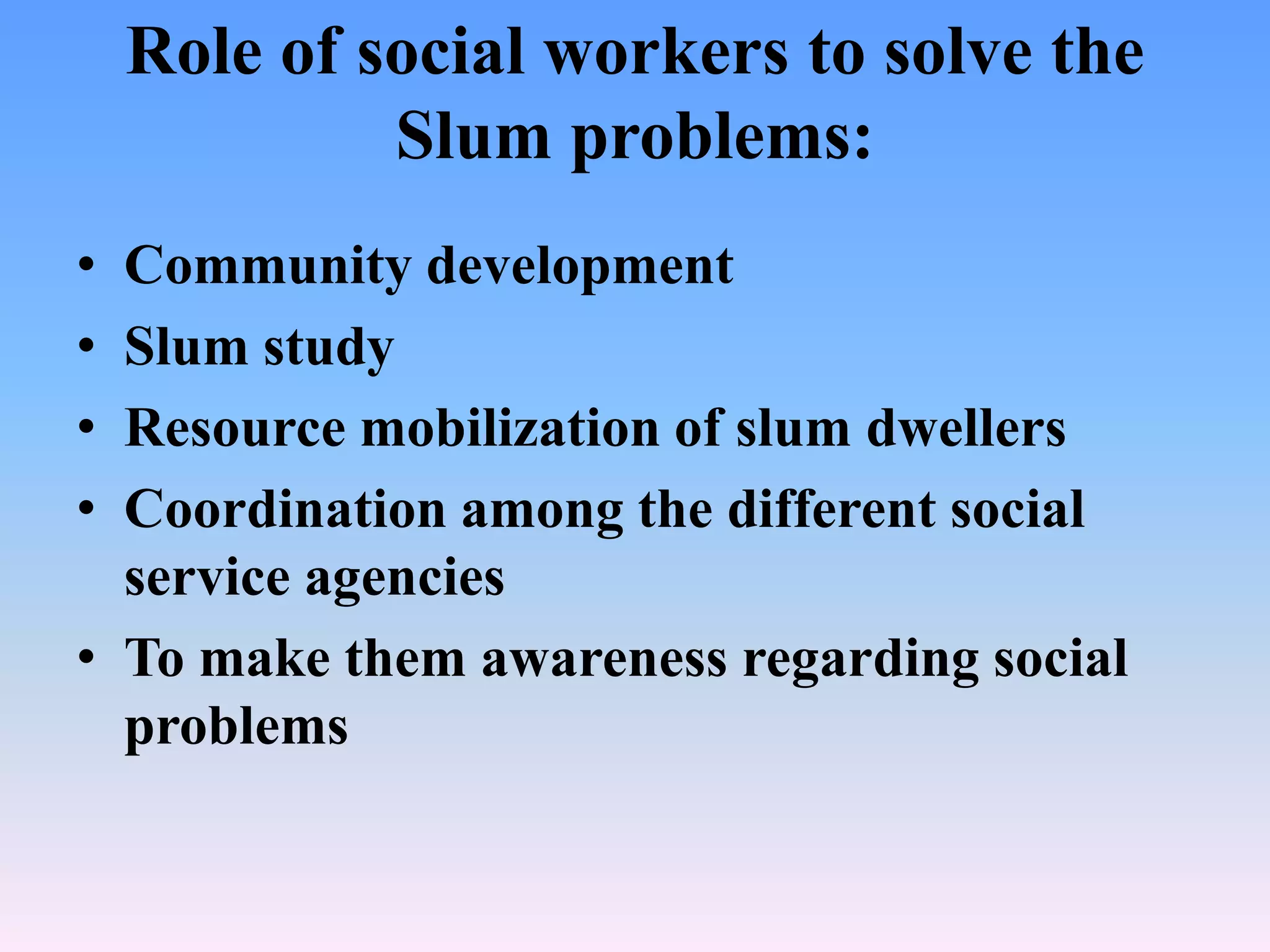 Role of social workers to solve the
Slum problems:
•
•
•
•

Community development
Slum study
Resource mobilization of slum dwellers
Coordination among the different social
service agencies
• To make them awareness regarding social
problems

 