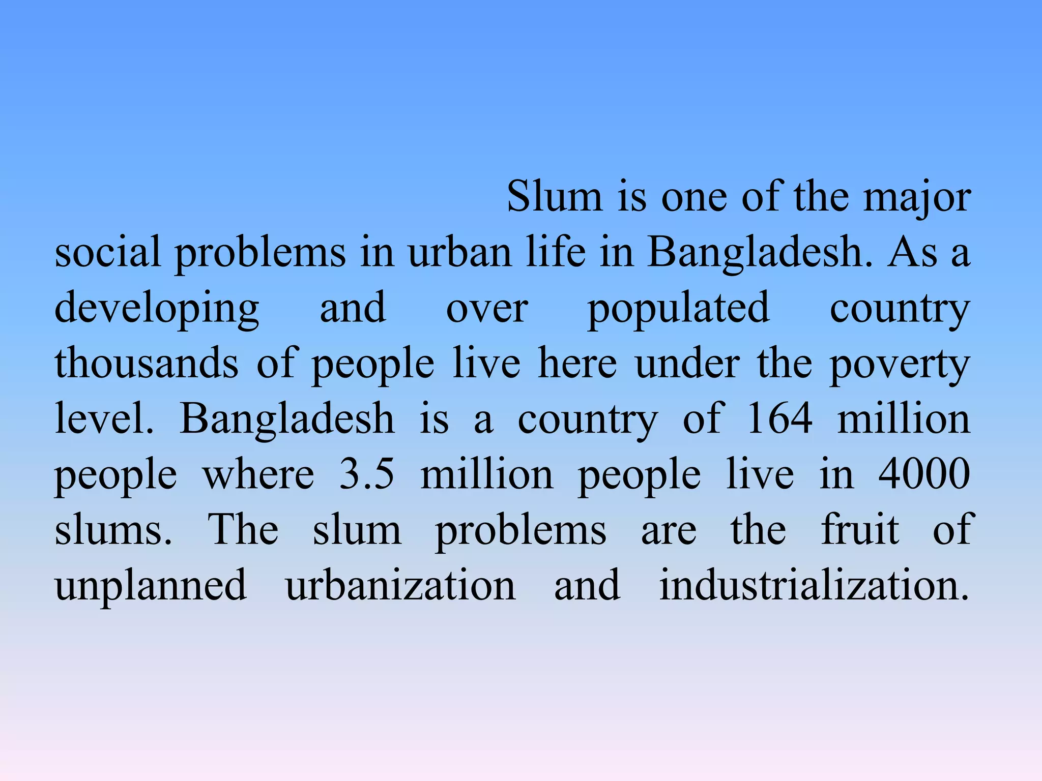 Slum is one of the major
social problems in urban life in Bangladesh. As a
developing and over populated country
thousands of people live here under the poverty
level. Bangladesh is a country of 164 million
people where 3.5 million people live in 4000
slums. The slum problems are the fruit of
unplanned urbanization and industrialization.

 
