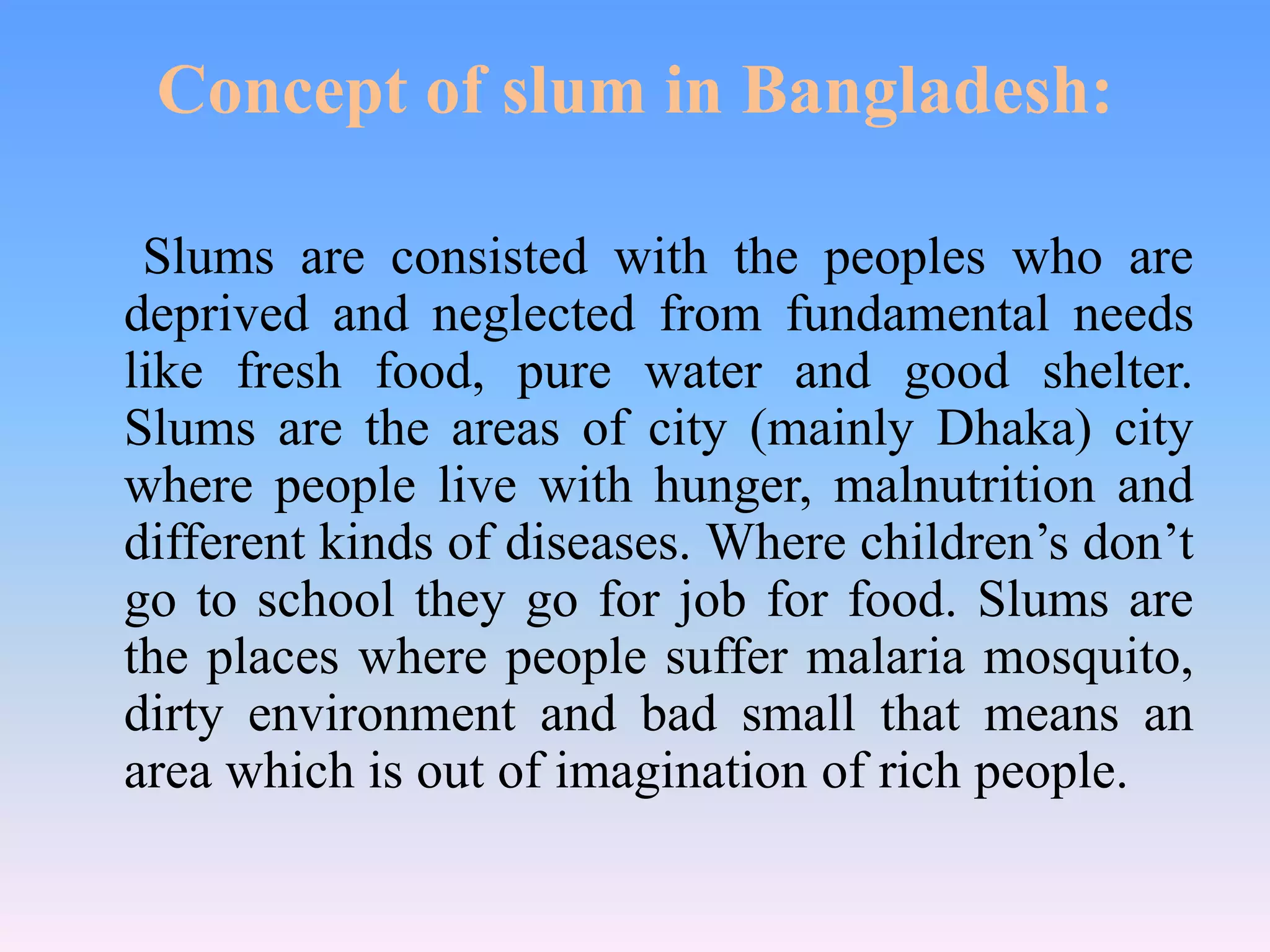 Concept of slum in Bangladesh:
Slums are consisted with the peoples who are
deprived and neglected from fundamental needs
like fresh food, pure water and good shelter.
Slums are the areas of city (mainly Dhaka) city
where people live with hunger, malnutrition and
different kinds of diseases. Where children’s don’t
go to school they go for job for food. Slums are
the places where people suffer malaria mosquito,
dirty environment and bad small that means an
area which is out of imagination of rich people.

 