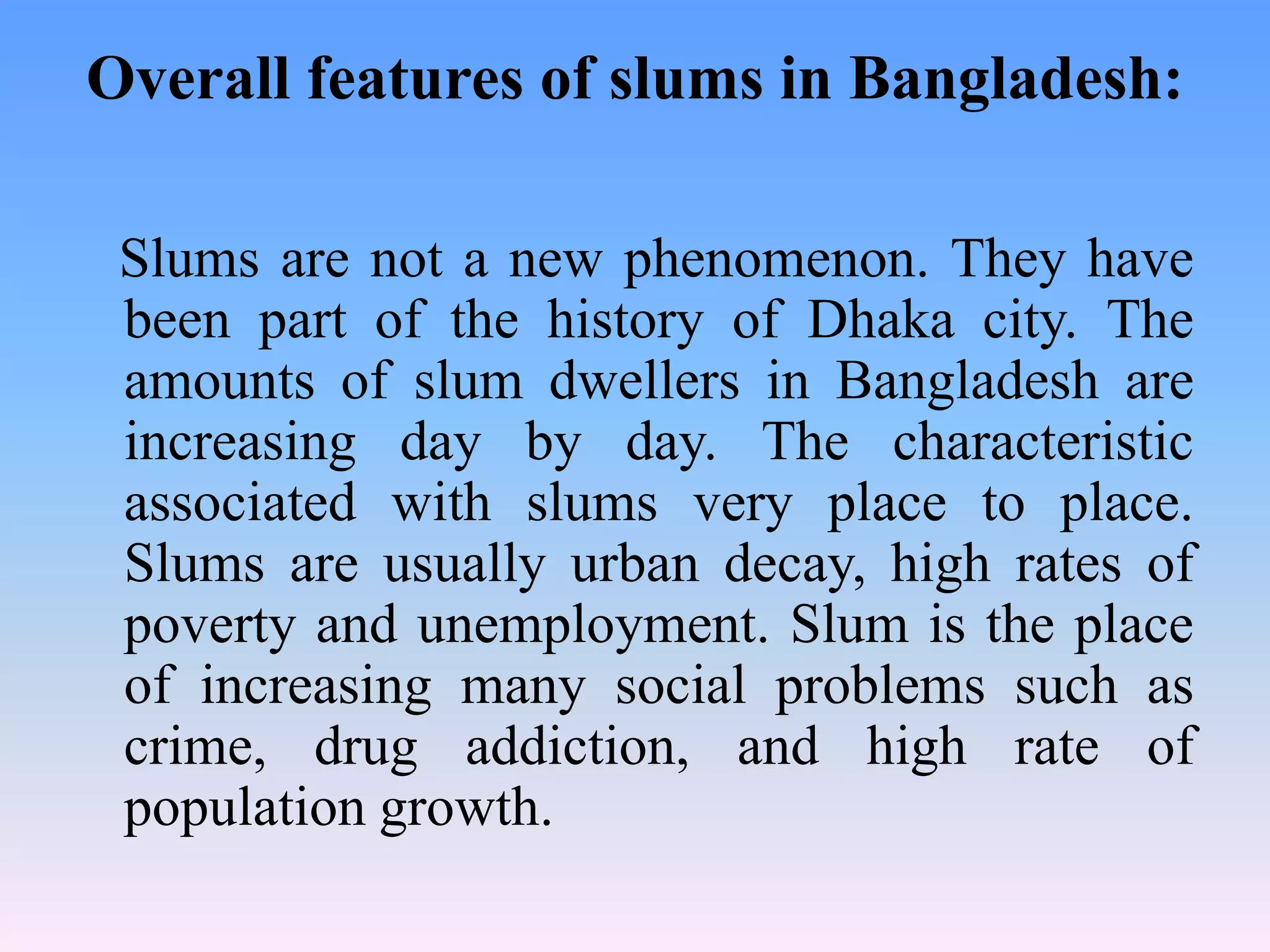 Overall features of slums in Bangladesh:
Slums are not a new phenomenon. They have
been part of the history of Dhaka city. The
amounts of slum dwellers in Bangladesh are
increasing day by day. The characteristic
associated with slums very place to place.
Slums are usually urban decay, high rates of
poverty and unemployment. Slum is the place
of increasing many social problems such as
crime, drug addiction, and high rate of
population growth.

 