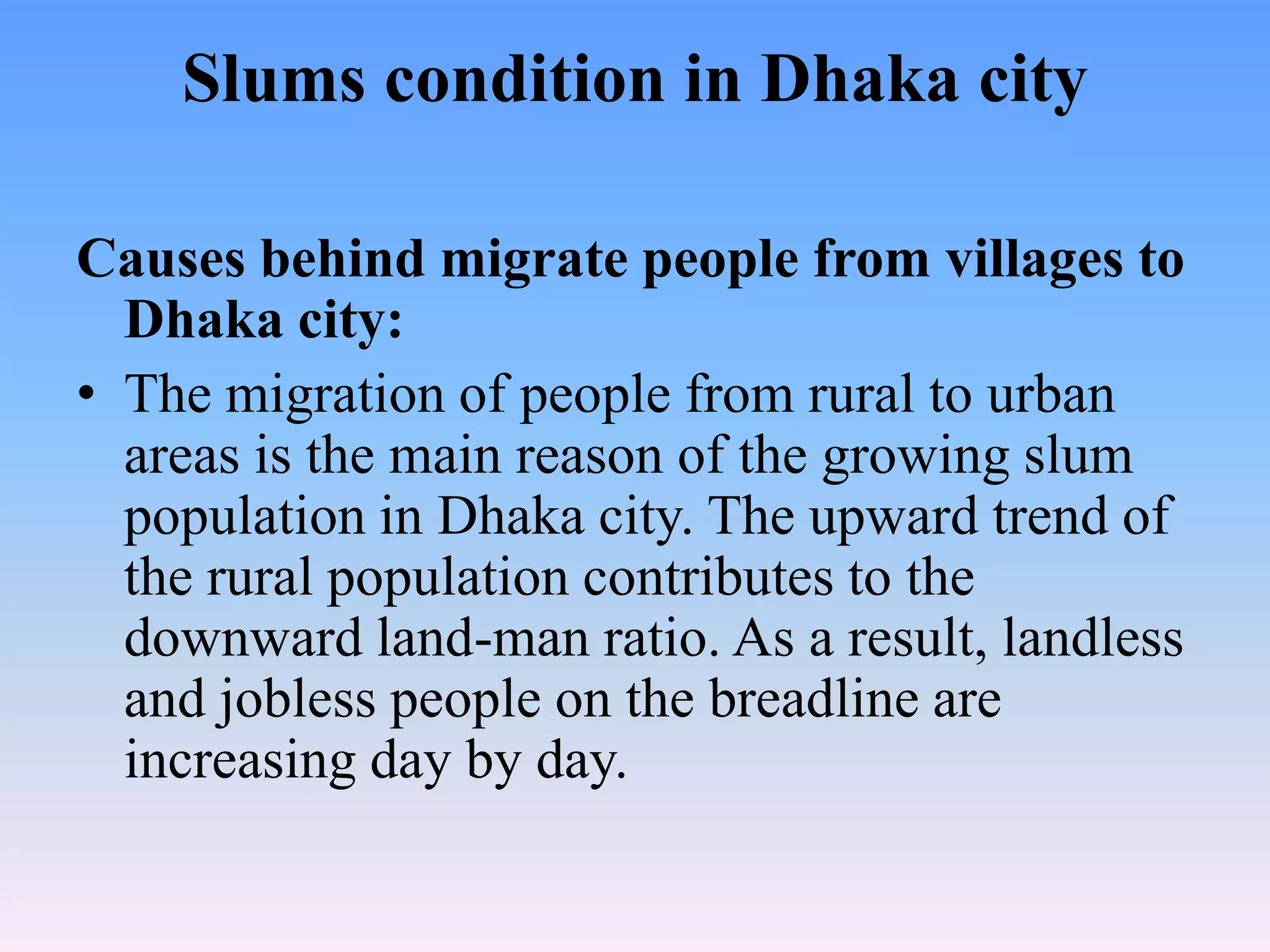 Slums condition in Dhaka city
Causes behind migrate people from villages to
Dhaka city:
• The migration of people from rural to urban
areas is the main reason of the growing slum
population in Dhaka city. The upward trend of
the rural population contributes to the
downward land-man ratio. As a result, landless
and jobless people on the breadline are
increasing day by day.

 