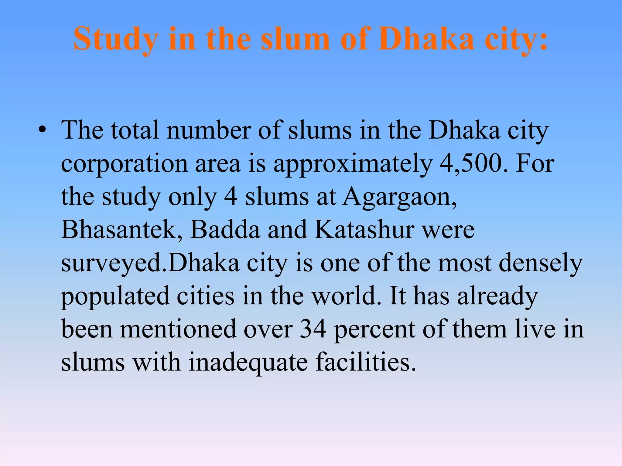 Study in the slum of Dhaka city:
• The total number of slums in the Dhaka city
corporation area is approximately 4,500. For
the study only 4 slums at Agargaon,
Bhasantek, Badda and Katashur were
surveyed.Dhaka city is one of the most densely
populated cities in the world. It has already
been mentioned over 34 percent of them live in
slums with inadequate facilities.

 