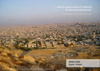 “... and it is a great example of a settlement
set up by the people themself.”
Parveen Rehman, Jt Director, Orangi Pilot Project
ORANGI TOWN
Karachi, Pakistan
ORANGI TOWN
Karachi, Pakistan
© Komal Faiz . M.Des Strategic Foresight and Innovation. Assignment Business &Design Thinking© Komal Faiz . M.Des Strategic Foresight and Innovation. Assignment Business &Design Thinking
 