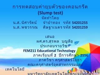 การทดสอบค่ายุบตัวของคอนกรีต
(Slump test)
จัดทำาโดย
น.ส. นิศารัตน์ จำาปาทอง รหัส 54201255
น.ส. พชวรรณ ดิษฐาเนตร รหัส 54201259
เสนอ
ผศ.ดร.สุรพล บุญลือ
ประกอบรายวิชา
FEM211 Educational Technology
ภาคเรียนที่ 2 ปีการศึกษา 2556
ภาควิชา ครุศาสตร์โยธา
คณะครุศาสตร์อุตสาหกรรมและ
เทคโนโลยี
 