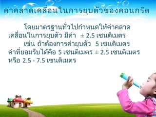 โดยมาตรฐานทั่วไปกำาหนดให้ค่าคลาด
เคลื่อนในการยุบตัว มีค่า ± 2.5 เซนติเมตร
เช่น ถ้าต้องการค่ายุบตัว 5 เซนติเมตร
ค่าที่ยอมรับได้คือ 5 เซนติเมตร ± 2.5 เซนติเมตร
หรือ 2.5 - 7.5 เซนติเมตร
ค่าคลาดเคลื่อนในการยุบตัวของคอนกรีต
 