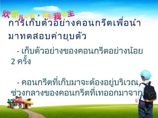 การเก็บตัวอย่างคอนกรีตเพื่อนำา
มาทดสอบค่ายุบตัว
- เก็บตัวอย่างของคอนกรีตอย่างน้อย
2 ครั้ง
- คอนกรีตที่เก็บมาจะต้องอยู่บริเวณ
ช่วงกลางของคอนกรีตที่เทออกมาจาก
โม่
 