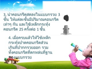 3. นำาคอนกรีตสดลงในแบบกรวย 3
ชั้น ให้แต่ละชั้นมีปริมาณคอนกรีต
เท่าๆ กัน และใช้เหล็กกระทุ้ง
คอนกรีต 25 ครั้งต่อ 1 ชั้น
4. เมื่อครบแล้วให้ใช้เหล็ก
กระทุ้งปาดคอนกรีตส่วน
เกินที่ปากกรวยออก รวม
ทั้งคอนกรีตที่ตกหล่นที่ฐาน
ของแบบกรวย
 