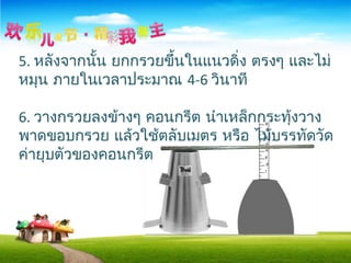 5. หลังจากนั้น ยกกรวยขึ้นในแนวดิ่ง ตรงๆ และไม่
หมุน ภายในเวลาประมาณ 4-6 วินาที
6. วางกรวยลงข้างๆ คอนกรีต นำาเหล็กกระทุ้งวาง
พาดขอบกรวย แล้วใช้ตลับเมตร หรือ ไม้บรรทัดวัด
ค่ายุบตัวของคอนกรีต
 