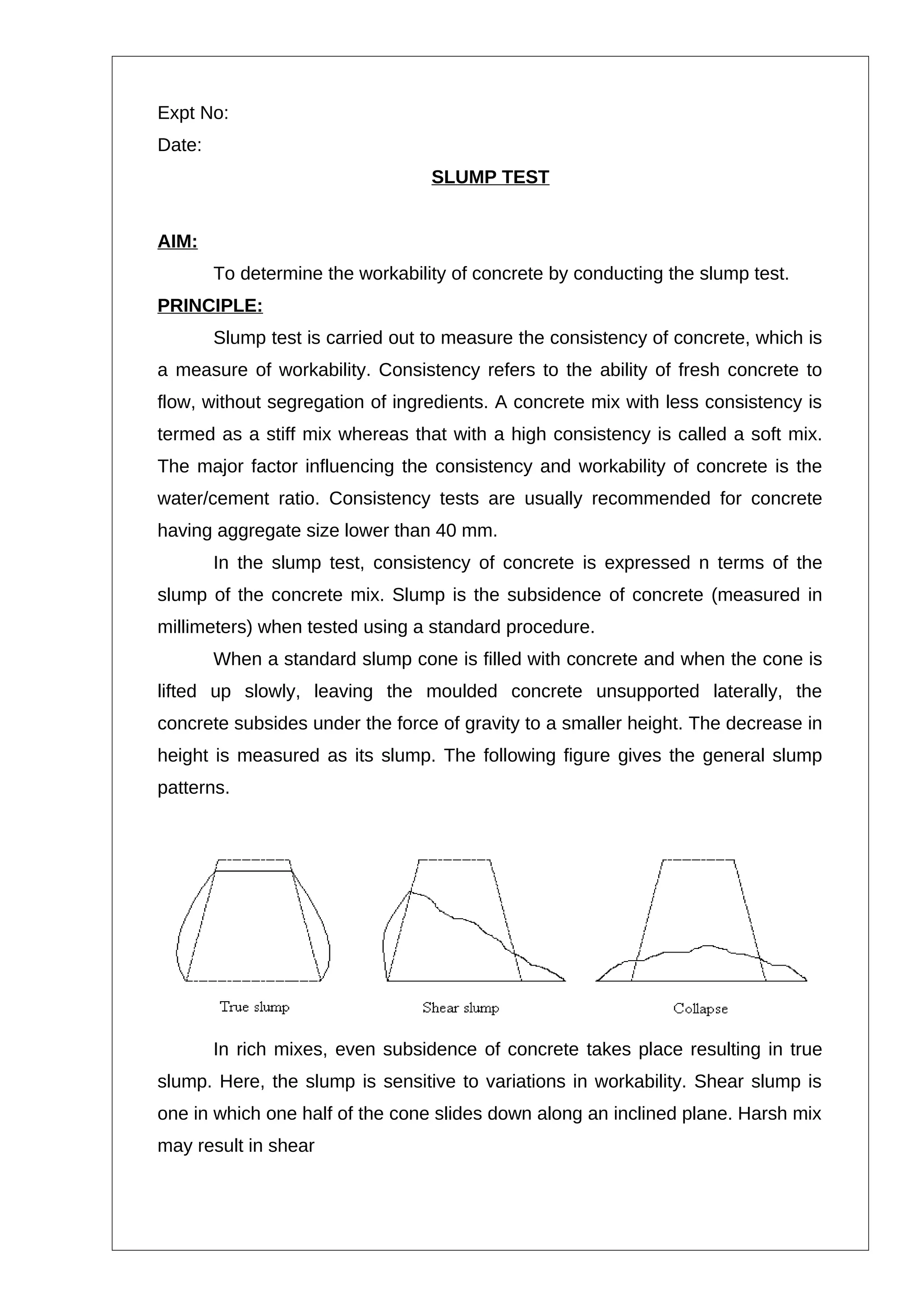 Expt No:
Date:
SLUMP TEST
AIM:
To determine the workability of concrete by conducting the slump test.
PRINCIPLE:
Slump test is carried out to measure the consistency of concrete, which is
a measure of workability. Consistency refers to the ability of fresh concrete to
flow, without segregation of ingredients. A concrete mix with less consistency is
termed as a stiff mix whereas that with a high consistency is called a soft mix.
The major factor influencing the consistency and workability of concrete is the
water/cement ratio. Consistency tests are usually recommended for concrete
having aggregate size lower than 40 mm.
In the slump test, consistency of concrete is expressed n terms of the
slump of the concrete mix. Slump is the subsidence of concrete (measured in
millimeters) when tested using a standard procedure.
When a standard slump cone is filled with concrete and when the cone is
lifted up slowly, leaving the moulded concrete unsupported laterally, the
concrete subsides under the force of gravity to a smaller height. The decrease in
height is measured as its slump. The following figure gives the general slump
patterns.
In rich mixes, even subsidence of concrete takes place resulting in true
slump. Here, the slump is sensitive to variations in workability. Shear slump is
one in which one half of the cone slides down along an inclined plane. Harsh mix
may result in shear