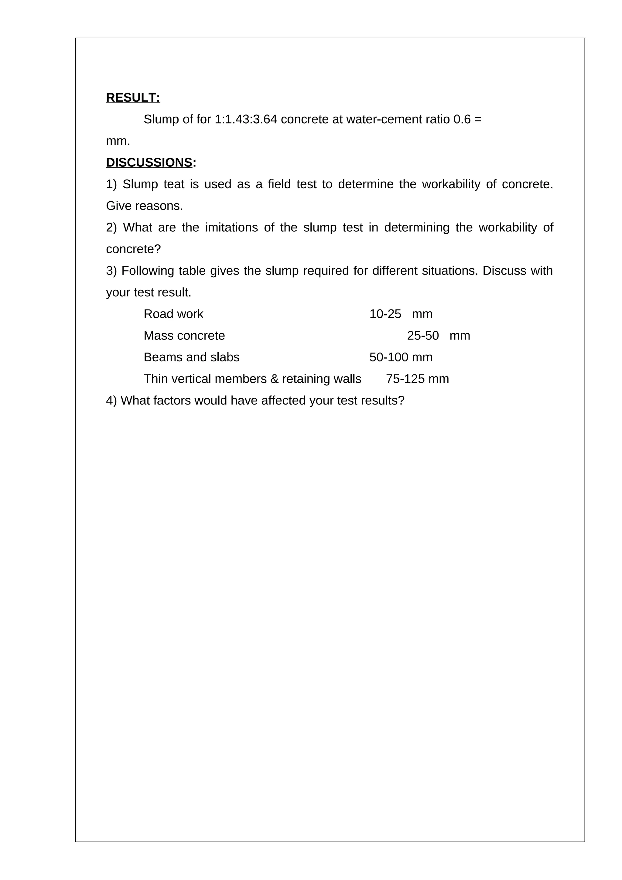 RESULT:
Slump of for 1:1.43:3.64 concrete at water-cement ratio 0.6 =
mm.
DISCUSSIONS:
1) Slump teat is used as a field test to determine the workability of concrete.
Give reasons.
2) What are the imitations of the slump test in determining the workability of
concrete?
3) Following table gives the slump required for different situations. Discuss with
your test result.
Road work 10-25 mm
Mass concrete 25-50 mm
Beams and slabs 50-100 mm
Thin vertical members & retaining walls 75-125 mm
4) What factors would have affected your test results?