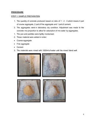 6
PROCEDURE
STEP 1: SAMPLE PREPARATION
1. The quantity of concrete produced based on ratio of 1 : 2 : 4 which means 4 pail
of course aggregate, 2 pail of fine aggregate and 1 pail of cement.
2. The aggregates were in laboratory dry condition. Adjustment was made to the
concrete mix proportion to allow for adsorption of mix water by aggregates.
1. The pan and paddles were lightly moisturized.
2. Those material were added in order;
 Coarse aggregate
 Fine aggregate
 Cement
3. The materials were mixed with 1000ml of water until the mixed blend well.
 