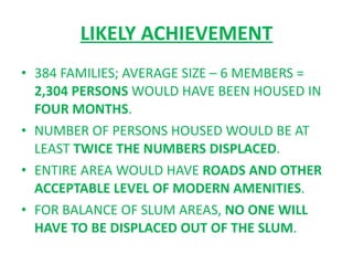 LIKELY ACHIEVEMENT 384 FAMILIES; AVERAGE SIZE – 6 MEMBERS =  2,304 PERSONS  WOULD HAVE BEEN HOUSED IN  FOUR MONTHS . NUMBER OF PERSONS HOUSED WOULD BE AT LEAST  TWICE THE NUMBERS DISPLACED . ENTIRE AREA WOULD HAVE  ROADS AND OTHER ACCEPTABLE LEVEL OF MODERN AMENITIES . FOR BALANCE OF SLUM AREAS,  NO ONE WILL HAVE TO BE DISPLACED OUT OF THE SLUM . 
