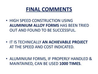 FINAL COMMENTS HIGH SPEED CONSTRUCTION USING  ALUMINIUM ALLOY FORMS  HAS BEEN TRIED OUT AND FOUND TO BE SUCCESSFUL. IT IS TECHNICALLY  AN ACHIEVABLE PROJECT  AT THE SPEED AND COST INDICATED. ALUMINIUM FORMS, IF PROPERLY HANDLED & MAINTAINED, CAN BE USED  1000 TIMES . 