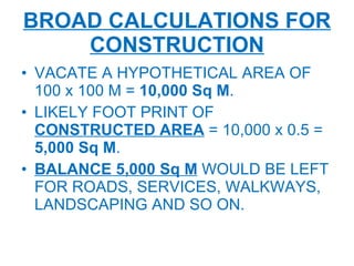 BROAD CALCULATIONS FOR CONSTRUCTION VACATE A HYPOTHETICAL AREA OF 100 x 100 M =  10,000 Sq M . LIKELY FOOT PRINT OF  CONSTRUCTED AREA  = 10,000 x 0.5 =  5,000 Sq M . BALANCE 5,000 Sq M  WOULD BE LEFT FOR ROADS, SERVICES, WALKWAYS, LANDSCAPING AND SO ON. 
