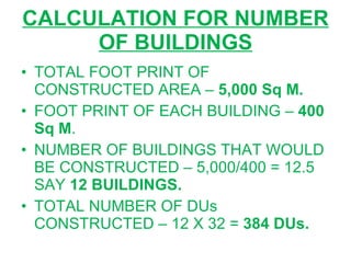 CALCULATION FOR NUMBER OF BUILDINGS TOTAL FOOT PRINT OF CONSTRUCTED AREA –  5,000 Sq M. FOOT PRINT OF EACH BUILDING –  400 Sq M . NUMBER OF BUILDINGS THAT WOULD BE CONSTRUCTED – 5,000/400 = 12.5 SAY  12 BUILDINGS. TOTAL NUMBER OF DUs CONSTRUCTED – 12 X 32 =  384 DUs. 