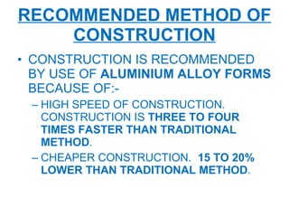 RECOMMENDED METHOD OF CONSTRUCTION CONSTRUCTION IS RECOMMENDED BY USE OF  ALUMINIUM ALLOY FORMS  BECAUSE OF:- HIGH SPEED OF CONSTRUCTION. CONSTRUCTION IS  THREE TO FOUR TIMES FASTER THAN TRADITIONAL METHOD . CHEAPER CONSTRUCTION.  15 TO 20% LOWER THAN TRADITIONAL METHOD . 