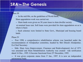 SRA – The Genesis
Phase III
•




    -- In the mid 80s, on the guidelines of World Bank,
    Slum upgradation work was carried out.
    -- Slum lands were given on 30 years lease to slum dweller society
     at nominal lease rent. Soft loans were provided for slum upgradation on as is
    where is basis
    -- Such schemes were limited to State Govt., Municipal and housing board
    lands.
Phase IV
•




-- Post 1990, a comprehensive rehabilitation scheme was launched under the
recommendation of Afzalpurkar committee, headed by Shri Dinesh Afzalpurkar,
Ex.Chief Secretary
-- Mah. Slum Area (Improvement, Clearance and Redevelopment) Act of 1971
was amended and Slum Rehabilitation Authority was created vide notification
dated 16 Dec., 1995. It become functional from 25th December, 1995.
-- It was given corporate status from 3rd Jan., 1997. It is now an independent
autonomous body.
 