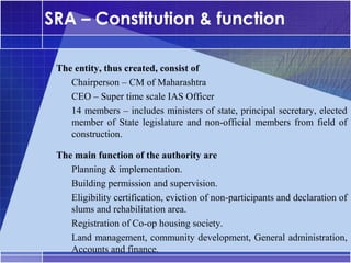 SRA – Constitution & function

•




     The entity, thus created, consist of
      –




        Chairperson – CM of Maharashtra
      –




        CEO – Super time scale IAS Officer
      –




        14 members – includes ministers of state, principal secretary, elected
        member of State legislature and non-official members from field of
        construction.
•




     The main function of the authority are
      –




        Planning & implementation.
      –




        Building permission and supervision.
      –




        Eligibility certification, eviction of non-participants and declaration of
        slums and rehabilitation area.
      –




        Registration of Co-op housing society.
      –




        Land management, community development, General administration,
        Accounts and finance.
 