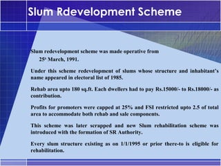 Slum Rdevelopment Scheme


Slum redevelopment scheme was made operative from
•




   25th March, 1991.

Under this scheme redevelopment of slums whose structure and inhabitant’s
•




name appeared in electoral list of 1985.

Rehab area upto 180 sq.ft. Each dwellers had to pay Rs.15000/- to Rs.18000/- as
•




contribution.

Profits for promoters were capped at 25% and FSI restricted upto 2.5 of total
•




area to accommodate both rehab and sale components.

This scheme was later scrapped and new Slum rehabilitation scheme was
•




introduced with the formation of SR Authority.

Every slum structure existing as on 1/1/1995 or prior there-to is eligible for
•




rehabilitation.
 