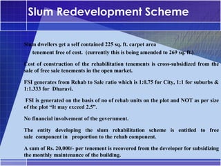 Slum Redevelopment Scheme

Slum dwellers get a self contained 225 sq. ft. carpet area
•




   tenement free of cost. (currently this is being amended to 269 sq. ft.)

Cost of construction of the rehabilitation tenements is cross-subsidized from the
•




sale of free sale tenements in the open market.

FSI generates from Rehab to Sale ratio which is 1:0.75 for City, 1:1 for suburbs &
•




1:1.333 for Dharavi.
•




 FSI is generated on the basis of no of rehab units on the plot and NOT as per size
of the plot “It may exceed 2.5”.

No financial involvement of the government.
•




The entity developing the slum rehabilitation scheme is entitled to free
•




sale component in proportion to the rehab component.

A sum of Rs. 20,000/- per tenement is recovered from the developer for subsidizing
•




the monthly maintenance of the building.
 