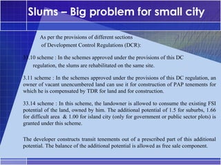 Slums – Big problem for small city

       As per the provisions of different sections
       of Development Control Regulations (DCR):

33.10 scheme : In the schemes approved under the provisions of this DC
•




    regulation, the slums are rehabilitated on the same site.

3.11 scheme : In the schemes approved under the provisions of this DC regulation, an
•




owner of vacant unencumbered land can use it for construction of PAP tenements for
which he is compensated by TDR for land and for construction.

33.14 scheme : In this scheme, the landowner is allowed to consume the existing FSI
•




potential of the land, owned by him. The additional potential of 1.5 for suburbs, 1.66
for difficult area & 1.00 for island city (only for government or public sector plots) is
granted under this scheme.

The developer constructs transit tenements out of a prescribed part of this additional
potential. The balance of the additional potential is allowed as free sale component.
 