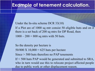 Example of tenement calculation.


•




     Under the In-situ scheme DCR 33(10)
     If a Plot are of 1000 sq mtr consist 50 eligible huts and on it
     there is a set back of 200 sq mtrs for DP Road, then
     1000 – 200 = 800 sq mtrs with 50 huts.

     So the density per hectare is
     50/800 X 10,000 = 625 huts per hectare
     Since > 500 huts therefore no PAP tenements
     If < 500 huts PAP would be generated and submitted to SRA,
     who in turn would use this to relocate project affected people
     due to public work or other displacement reason.
 