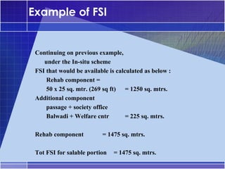 Example of FSI


 Continuing on previous example,
 •




    under the In-situ scheme
 FSI that would be available is calculated as below :
     Rehab component =
     50 x 25 sq. mtr. (269 sq ft) = 1250 sq. mtrs.
 Additional component
     passage + society office
     Balwadi + Welfare cntr         = 225 sq. mtrs.

 Rehab component          = 1475 sq. mtrs.

 Tot FSI for salable portion   = 1475 sq. mtrs.
 