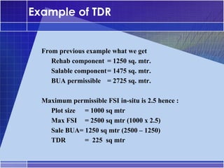 Example of TDR


•




    From previous example what we get
    –




       Rehab component = 1250 sq. mtr.
    –




       Salable component= 1475 sq. mtr.
    –




       BUA permissible = 2725 sq. mtr.

•




    Maximum permissible FSI in-situ is 2.5 hence :
    –




      Plot size = 1000 sq mtr
    –




      Max FSI = 2500 sq mtr (1000 x 2.5)
    –




      Sale BUA= 1250 sq mtr (2500 – 1250)
    –




      TDR       = 225 sq mtr
 