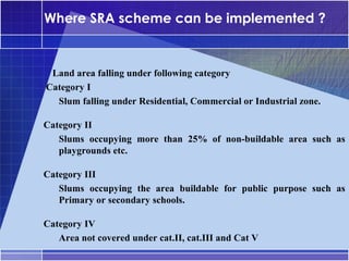 Where SRA scheme can be implemented ?


     Land area falling under following category
•




    Category I
     –




      Slum falling under Residential, Commercial or Industrial zone.

•




    Category II
     –




       Slums occupying more than 25% of non-buildable area such as
       playgrounds etc.

•




    Category III
     –




       Slums occupying the area buildable for public purpose such as
       Primary or secondary schools.

•




    Category IV
     –




       Area not covered under cat.II, cat.III and Cat V
 
