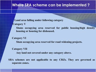 Where SRA scheme can be implemented ?


     Land area falling under following category
•




    Category V
     –




      Slums occupying area reserved for public housing/high density
      housing or housing for dishoused.

•




    Category VI
     –




       Slum occupying area reserved for road widening projects.

•




    Category VII
     –




       Any land not covered under any category above.

SRA schemes are not applicable to any CRZs. They are governed as
  separate zones.
 