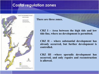 Costal regulation zones


            There are three zones.


            •




                CRZ I – Area between the high tide and low
                tide line, where no development is permitted.

            •




                CRZ II – where substantial development has
                already occurred, but further development is
                controlled.

            •




                CRZ III –where sporadic development has
                occurred, and only repairs and reconstruction
                is allowed.
 