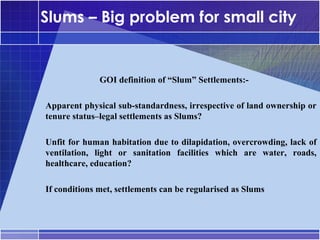 Slums – Big problem for small city


               •




                   GOI definition of “Slum” Settlements:-

–




    Apparent physical sub-standardness, irrespective of land ownership or
    tenure status–legal settlements as Slums?

–




    Unfit for human habitation due to dilapidation, overcrowding, lack of
    ventilation, light or sanitation facilities which are water, roads,
    healthcare, education?

–




    If conditions met, settlements can be regularised as Slums
 