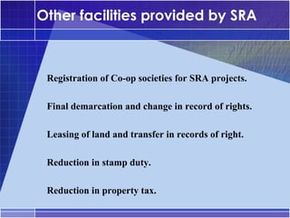 Other facilities provided by SRA


•




     Registration of Co-op societies for SRA projects.

•




     Final demarcation and change in record of rights.

•




     Leasing of land and transfer in records of right.

•




     Reduction in stamp duty.

•




     Reduction in property tax.
 