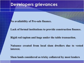 Developers grievances


•




    No availability of Pre-sale finance.

•




    Lack of formal institutions to provide construction finance.

•




    Rigid red tapism and huge under the table transaction.

•




    Nuisance created from local slum dwellers due to vested
    interest.

•




    Slum lands considered as tricky collateral by most lenders
 