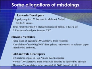 Some allegations of misdoings
•




        Laskaria Developers
    Allegedly acquired 52 hectares in Malwani, Malad
    –




       for Rs.53 crores.
    Total Finance available, including loan and capital, is Rs.52 lac
    –




    2.5 hectare of total plot is under CRZ.
    –




•




    Shivalik Ventures
    False claim of acquiring 70% approval from residents
    –




    Also claims of receiving NOC from private landowners, no relevant paper
    –




    submitted to authority.

•




    Lokhandwala Developers
    6.9 hectares of plot in Haji Ali and Worli acquired
    –




    Norm of 70% approval from locals was asked to be ignored by officials
    –




    The cut-off was advised to be extended till 2000 instead of 1995
    –
 