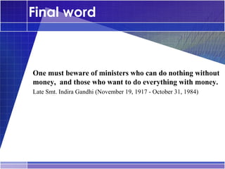Final word



•




    One must beware of ministers who can do nothing without
    money, and those who want to do everything with money.
•




    Late Smt. Indira Gandhi (November 19, 1917 - October 31, 1984)
 