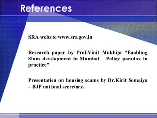 References

•




    SRA website www.sra.gov.in

•




    Research paper by Prof.Vinit Mukhija “Enabling
    Slum development in Mumbai – Policy paradox in
    practice”

•




    Presentation on housing scams by Dr.Kirit Somaiya
    – BJP national secretary.
 
