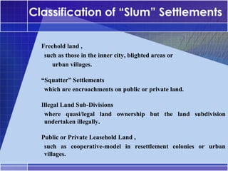 Classification of “Slum” Settlements

•




    Freehold land ,
     such as those in the inner city, blighted areas or
     –




        urban villages.

•




    “Squatter” Settlements
     which are encroachments on public or private land.
     –




•




    Illegal Land Sub-Divisions
     where quasi/legal land ownership but the land subdivision
     –




     undertaken illegally.

•




    Public or Private Leasehold Land ,
     such as cooperative-model in resettlement colonies or urban
     –




     villages.
 
