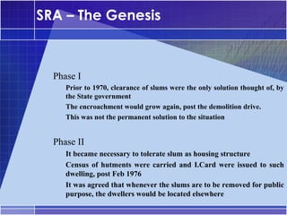 SRA – The Genesis


•




    Phase I
    –




        Prior to 1970, clearance of slums were the only solution thought of, by
        the State government
    –




        The encroachment would grow again, post the demolition drive.
    –




        This was not the permanent solution to the situation


•




    Phase II
    –




        It became necessary to tolerate slum as housing structure
    –




        Census of hutments were carried and I.Card were issued to such
        dwelling, post Feb 1976
    –




        It was agreed that whenever the slums are to be removed for public
        purpose, the dwellers would be located elsewhere
 