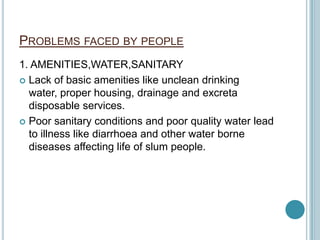 PROBLEMS FACED BY PEOPLE
1. AMENITIES,WATER,SANITARY
 Lack of basic amenities like unclean drinking
water, proper housing, drainage and excreta
disposable services.
 Poor sanitary conditions and poor quality water lead
to illness like diarrhoea and other water borne
diseases affecting life of slum people.
 