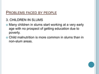 PROBLEMS FACED BY PEOPLE
3. CHILDREN IN SLUMS
 Many children in slums start working at a very early
age with no prospect of getting education due to
poverty.
 Child malnutrition is more common in slums than in
non-slum areas.
 