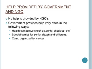 HELP PROVIDED BY GOVERNMENT
AND NGO
 No help is provided by NGO’s
 Government provides help very often in the
following ways:
 Health camps(eye check up,dental check up, etc.)
 Special camps for senior citizen and childrens.
 Camp organized for cancer
 