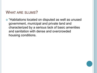 WHAT ARE SLUMS?
 “Habitations located on disputed as well as unused
government, municipal and private land and
characterized by a serious lack of basic amenities
and sanitation with dense and overcrowded
housing conditions.
 