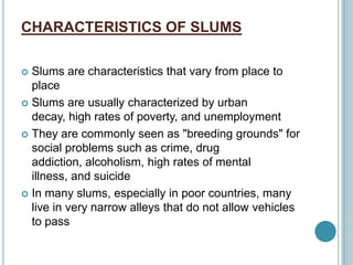CHARACTERISTICS OF SLUMS
 Slums are characteristics that vary from place to
place
 Slums are usually characterized by urban
decay, high rates of poverty, and unemployment
 They are commonly seen as "breeding grounds" for
social problems such as crime, drug
addiction, alcoholism, high rates of mental
illness, and suicide
 In many slums, especially in poor countries, many
live in very narrow alleys that do not allow vehicles
to pass
 