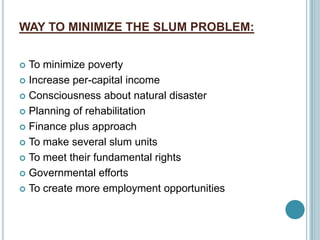 WAY TO MINIMIZE THE SLUM PROBLEM:
 To minimize poverty
 Increase per-capital income
 Consciousness about natural disaster
 Planning of rehabilitation
 Finance plus approach
 To make several slum units
 To meet their fundamental rights
 Governmental efforts
 To create more employment opportunities
 